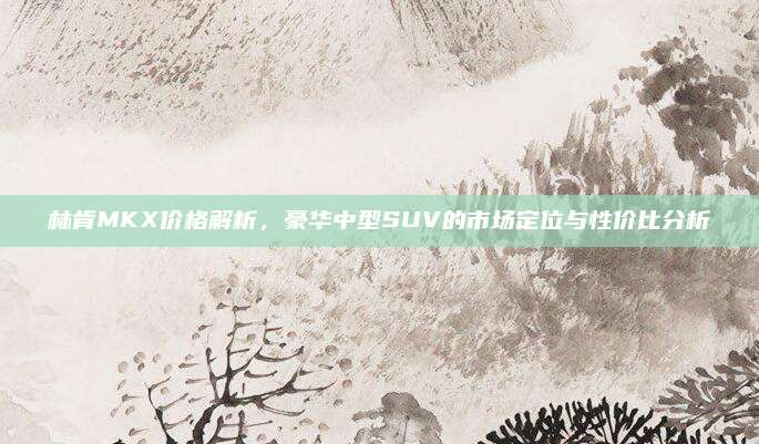 林肯MKX价格解析,豪华中型SUV的市场定位与性价比分析