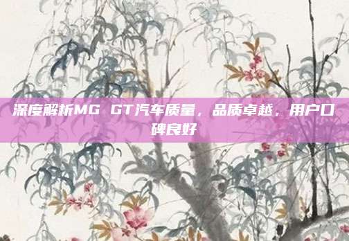 深度解析MG GT汽车质量,品质卓越,用户口碑良好