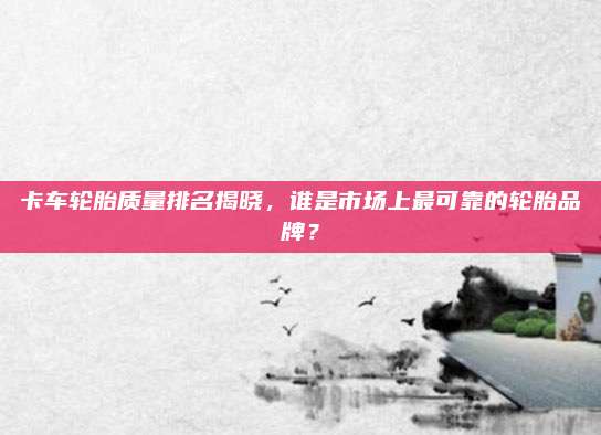 卡车轮胎质量排名揭晓,谁是市场上最可靠的轮胎品牌?