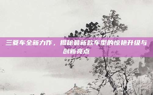 三菱车全新力作,揭秘最新款车型的惊艳升级与创新亮点