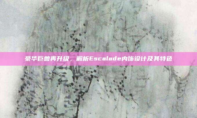 豪华巨兽再升级,解析Escalade内饰设计及其特色