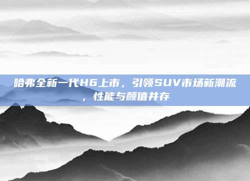 哈弗全新一代H6上市,引领SUV市场新潮流,性能与颜值并存