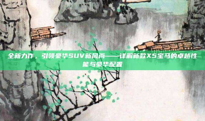 全新力作,引领豪华SUV新风尚——详解新款X5宝马的卓越性能与豪华配置