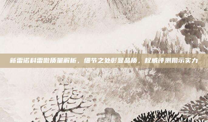 新雷诺科雷傲质量解析,细节之处彰显品质,权威评测揭示实力