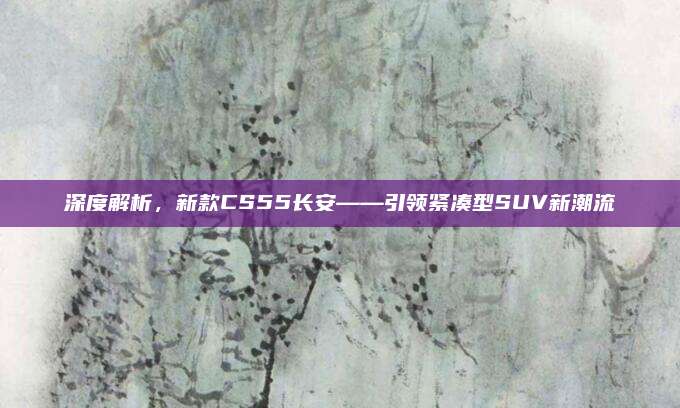 深度解析,新款CS55长安——引领紧凑型SUV新潮流