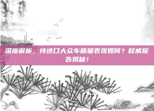 深度解析,纯进口大众车质量表现如何?权威报告揭秘!