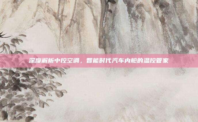 深度解析中控空调,智能时代汽车内舱的温控管家