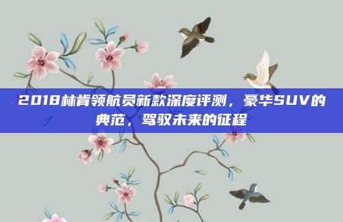 2018林肯领航员新款深度评测,豪华SUV的典范,驾驭未来的征程