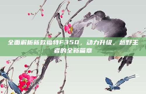 全面解析新款福特F350,动力升级,越野王者的全新篇章