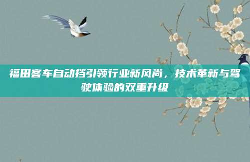 福田客车自动挡引领行业新风尚,技术革新与驾驶体验的双重升级