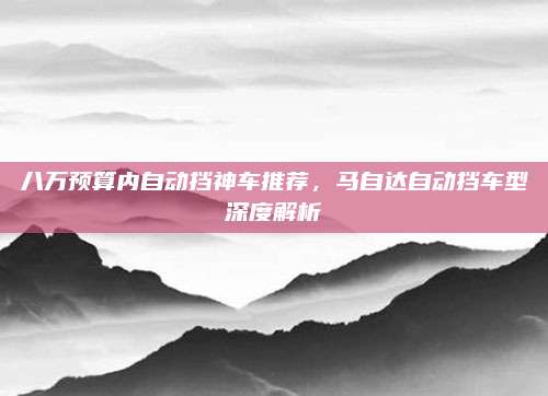 八万预算内自动挡神车推荐,马自达自动挡车型深度解析