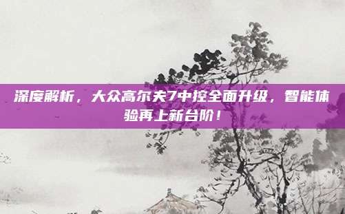 深度解析,大众高尔夫7中控全面升级,智能体验再上新台阶!