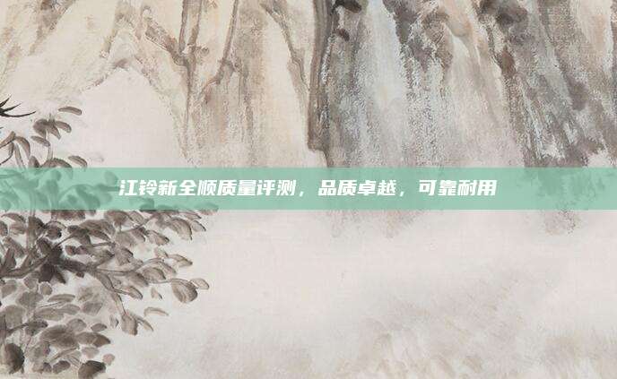 江铃新全顺质量评测,品质卓越,可靠耐用