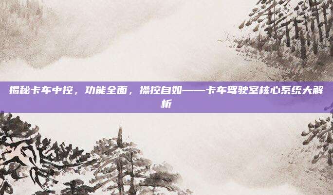 揭秘卡车中控,功能全面,操控自如——卡车驾驶室核心系统大解析