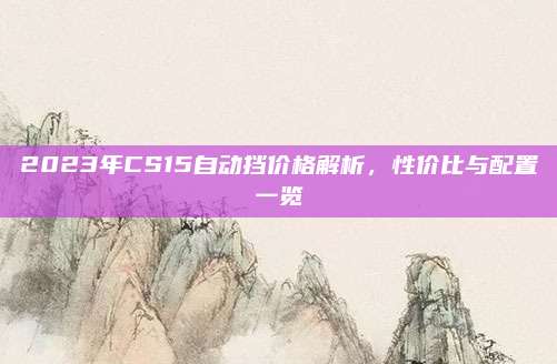 2023年CS15自动挡价格解析,性价比与配置一览