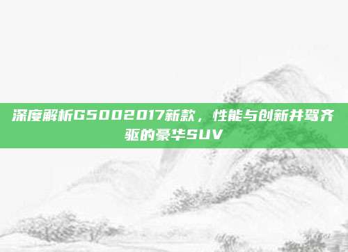 深度解析G5002017新款,性能与创新并驾齐驱的豪华SUV