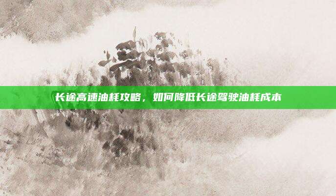 长途高速油耗攻略,如何降低长途驾驶油耗成本