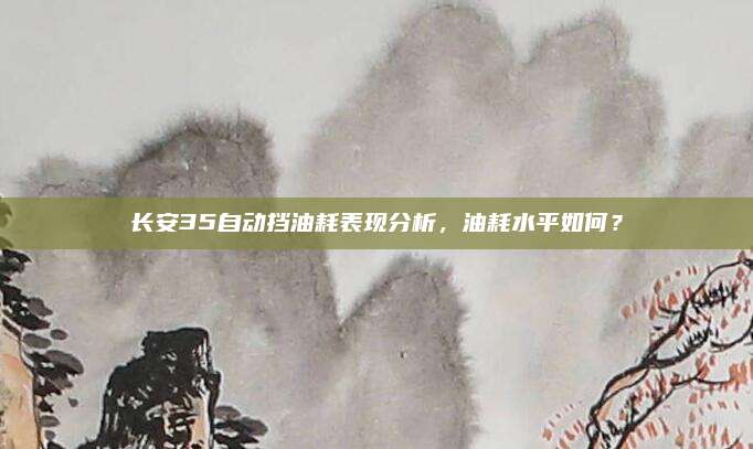 长安35自动挡油耗表现分析,油耗水平如何?
