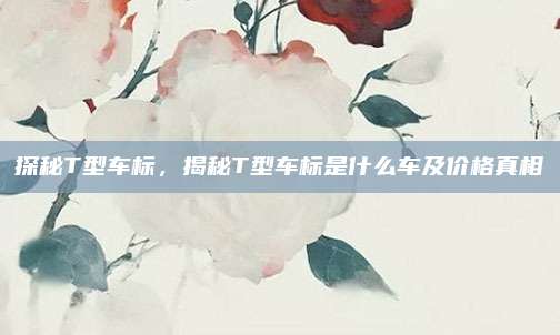 探秘T型车标,揭秘T型车标是什么车及价格真相