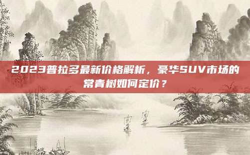 2023普拉多最新价格解析,豪华SUV市场的常青树如何定价?