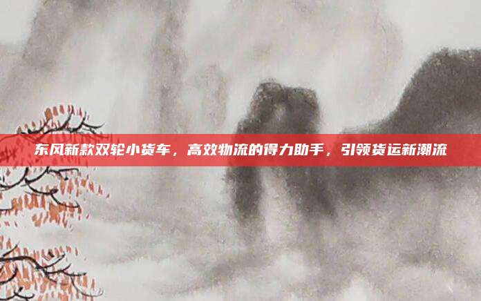 东风新款双轮小货车,高效物流的得力助手,引领货运新潮流