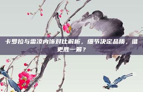卡罗拉与雷凌内饰对比解析,细节决定品质,谁更胜一筹?