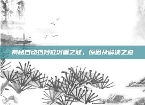 揭秘自动挡档位沉重之谜,原因及解决之道