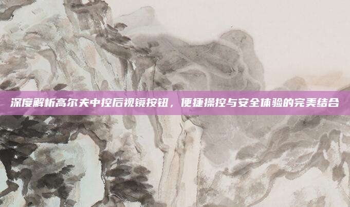 深度解析高尔夫中控后视镜按钮,便捷操控与安全体验的完美结合