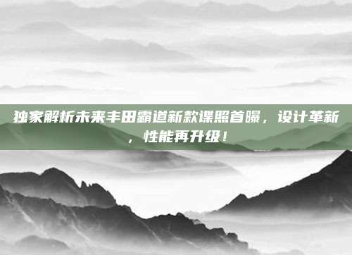 独家解析未来丰田霸道新款谍照首曝，设计革新，性能再升级！