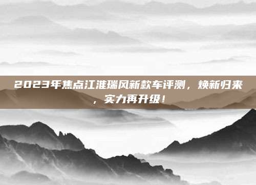2023年焦点江淮瑞风新款车评测,焕新归来,实力再升级!