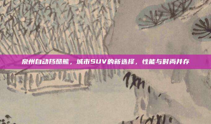泉州自动挡酷熊,城市SUV的新选择,性能与时尚并存