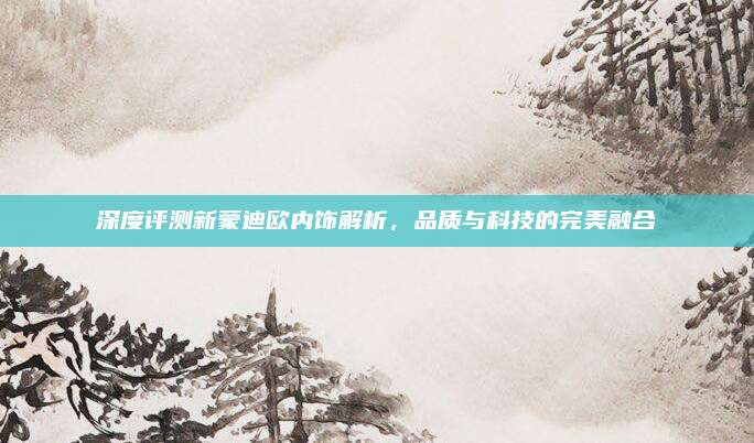 深度评测新蒙迪欧内饰解析,品质与科技的完美融合