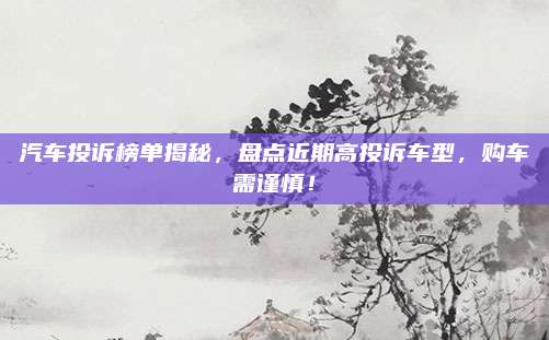 汽车投诉榜单揭秘，盘点近期高投诉车型，购车需谨慎！