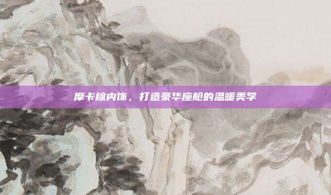 摩卡棕内饰,打造豪华座舱的温暖美学