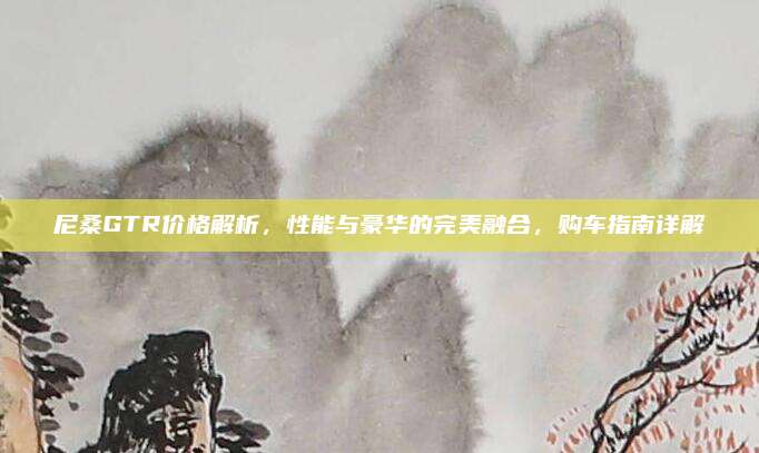 尼桑GTR价格解析,性能与豪华的完美融合,购车指南详解
