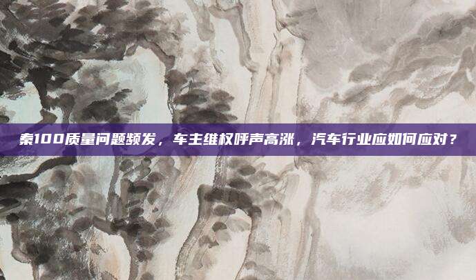 秦100质量问题频发,车主维权呼声高涨,汽车行业应如何应对?