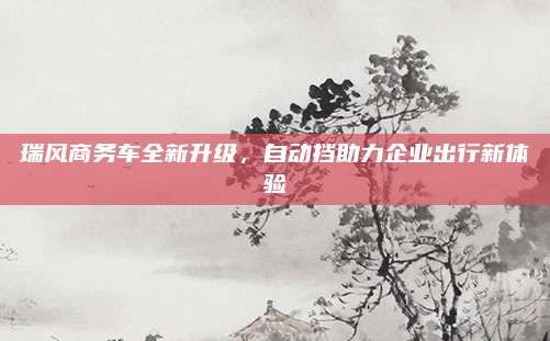 瑞风商务车全新升级,自动挡助力企业出行新体验