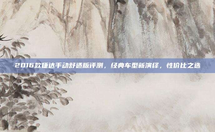 2016款捷达手动舒适版评测,经典车型新演绎,性价比之选