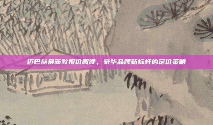迈巴赫最新款报价解读,豪华品牌新标杆的定价策略