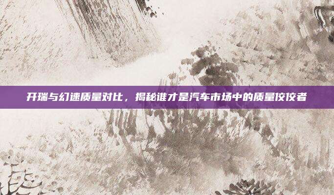 开瑞与幻速质量对比,揭秘谁才是汽车市场中的质量佼佼者