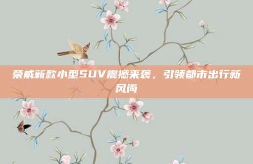 荣威新款小型SUV震撼来袭,引领都市出行新风尚