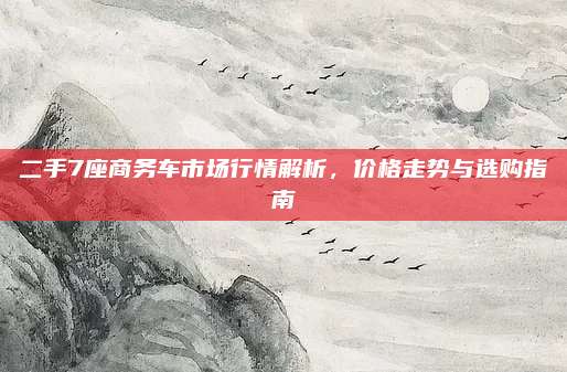 二手7座商务车市场行情解析,价格走势与选购指南