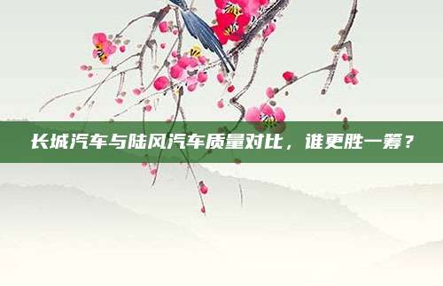 长城汽车与陆风汽车质量对比,谁更胜一筹?