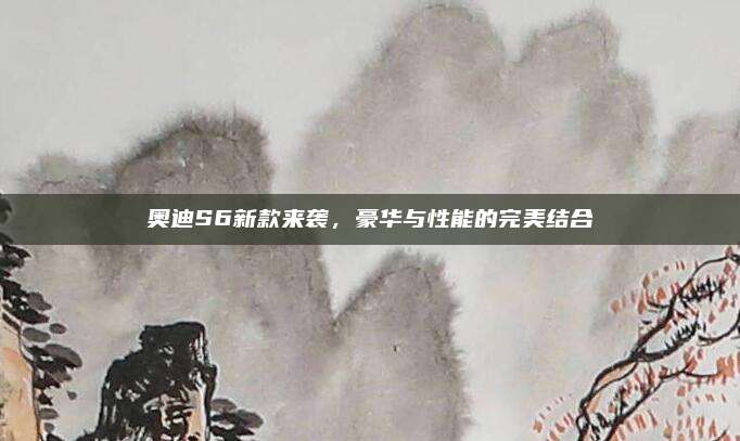 奥迪S6新款来袭,豪华与性能的完美结合