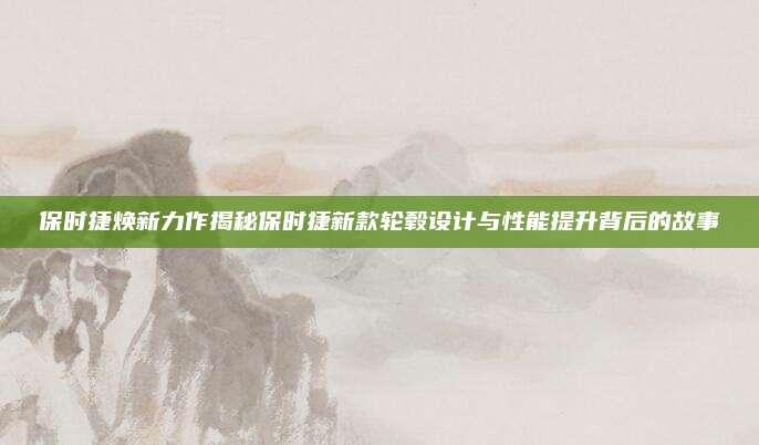 保时捷焕新力作揭秘保时捷新款轮毂设计与性能提升背后的故事