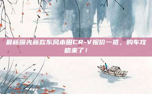 最新曝光新款东风本田CR-V报价一览,购车攻略来了!