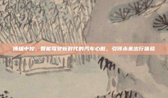 博瑞中控,智能驾驶新时代的汽车心脏,引领未来出行体验