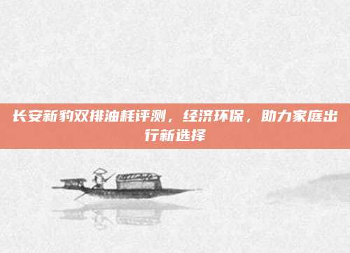 长安新豹双排油耗评测,经济环保,助力家庭出行新选择