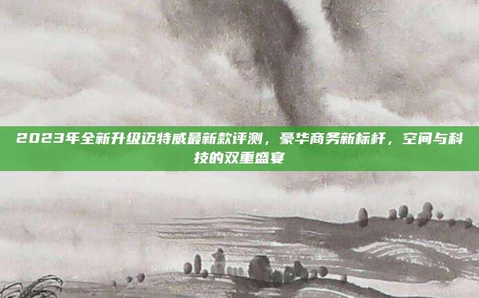 2023年全新升级迈特威最新款评测,豪华商务新标杆,空间与科技的双重盛宴