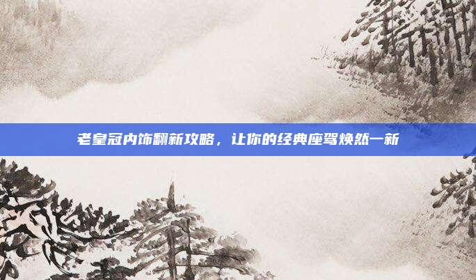 老皇冠内饰翻新攻略,让你的经典座驾焕然一新